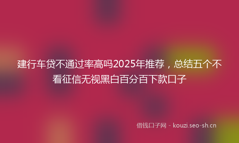 建行车贷不通过率高吗2025年推荐，总结五个不看征信无视黑白百分百下款口子