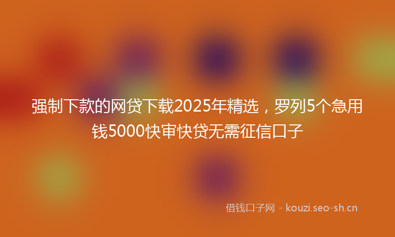强制下款的网贷下载2025年精选，罗列5个急用钱5000快审快贷无需征信口子