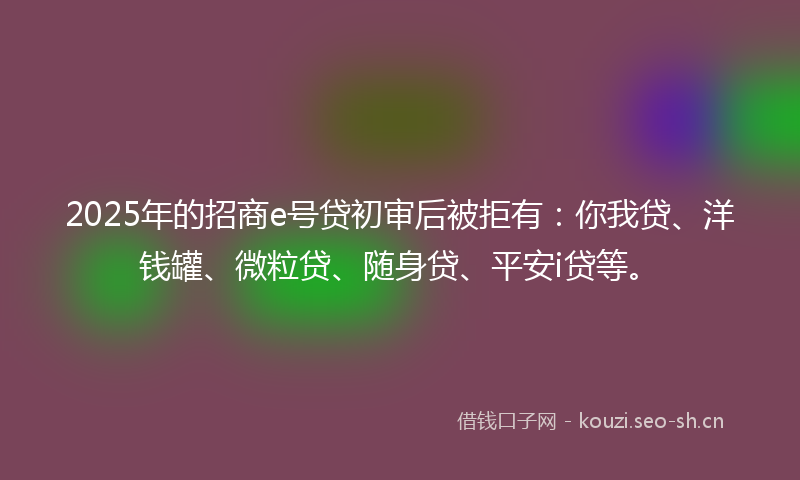 2025年的招商e号贷初审后被拒有：你我贷、洋钱罐、微粒贷、随身贷、平安i贷等。