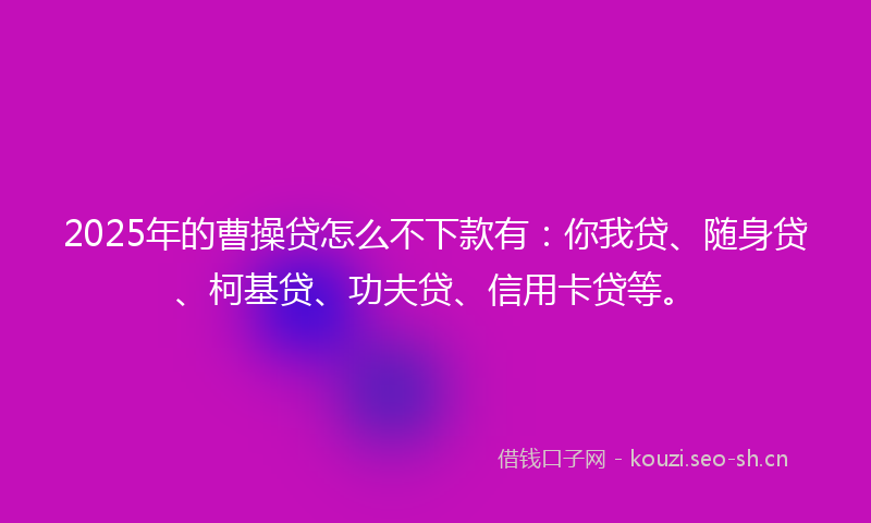 2025年的曹操贷怎么不下款有：你我贷、随身贷、柯基贷、功夫贷、信用卡贷等。