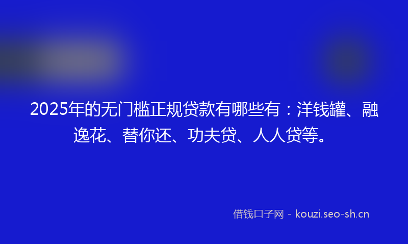 2025年的无门槛正规贷款有哪些有：洋钱罐、融逸花、替你还、功夫贷、人人贷等。