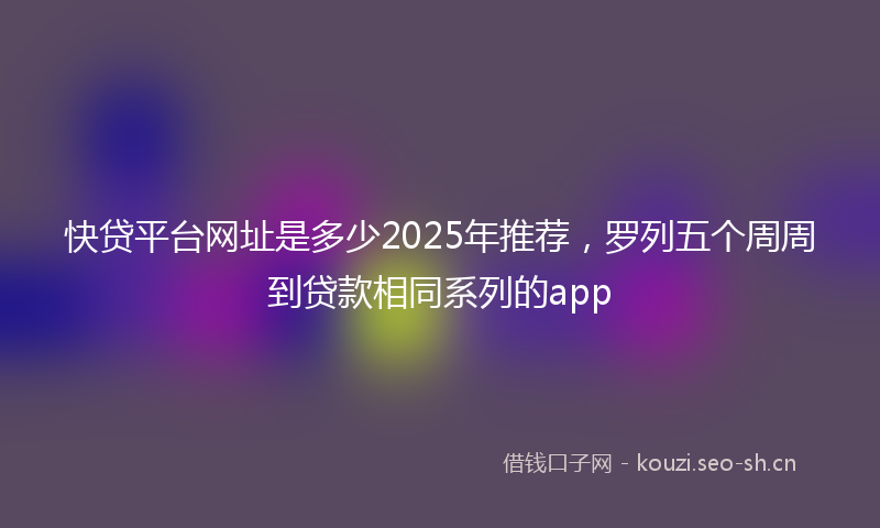 快贷平台网址是多少2025年推荐，罗列五个周周到贷款相同系列的app