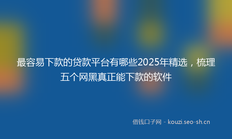 最容易下款的贷款平台有哪些2025年精选，梳理五个网黑真正能下款的软件
