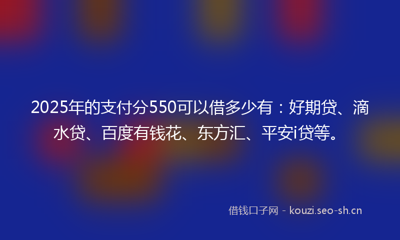 2025年的支付分550可以借多少有：好期贷、滴水贷、百度有钱花、东方汇、平安i贷等。