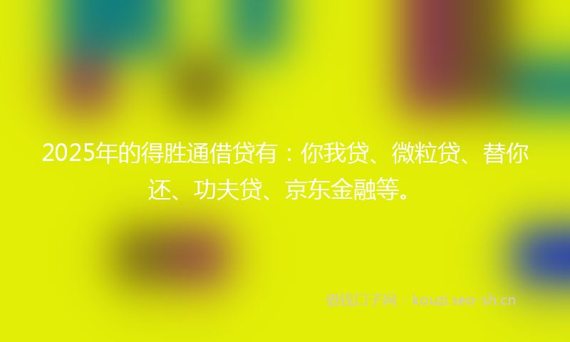 2025年的得胜通借贷有：你我贷、微粒贷、替你还、功夫贷、京东金融等。