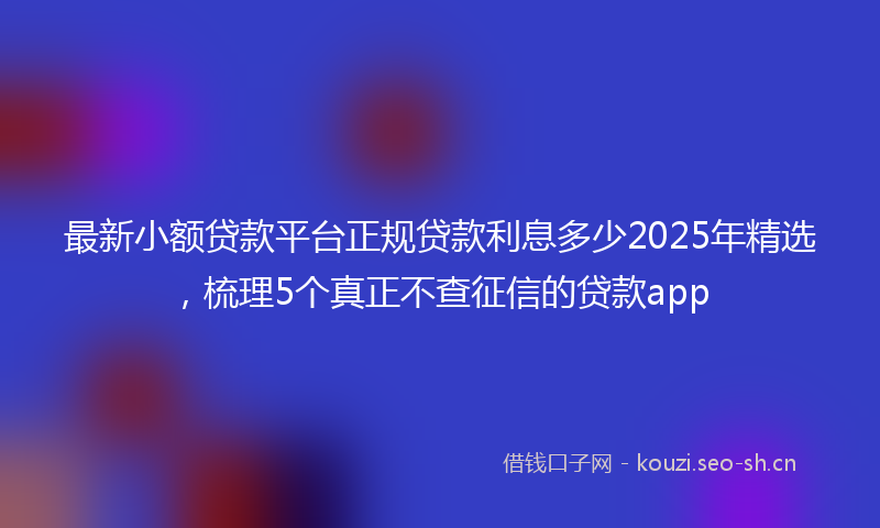 最新小额贷款平台正规贷款利息多少2025年精选，梳理5个真正不查征信的贷款app