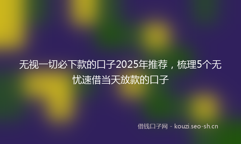 无视一切必下款的口子2025年推荐，梳理5个无忧速借当天放款的口子