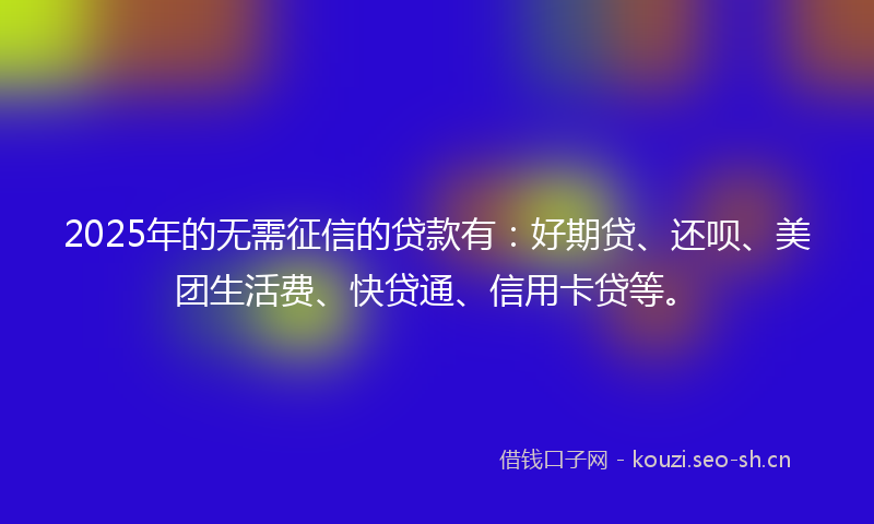 2025年的无需征信的贷款有：好期贷、还呗、美团生活费、快贷通、信用卡贷等。