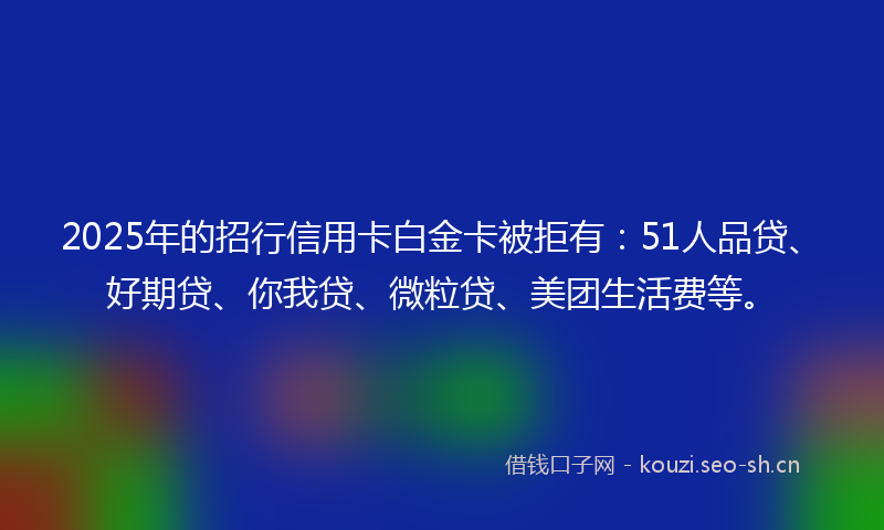 2025年的招行信用卡白金卡被拒有：51人品贷、好期贷、你我贷、微粒贷、美团生活费等。