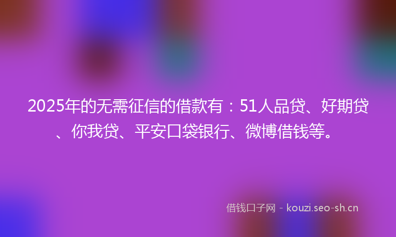 2025年的无需征信的借款有：51人品贷、好期贷、你我贷、平安口袋银行、微博借钱等。