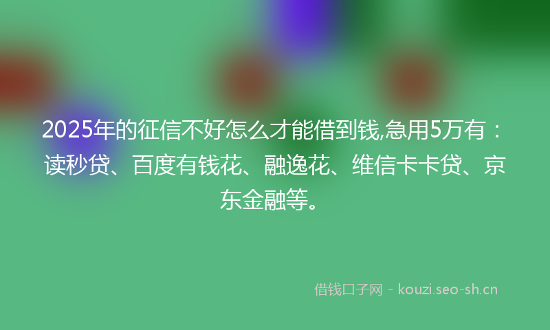 2025年的征信不好怎么才能借到钱,急用5万有：读秒贷、百度有钱花、融逸花、维信卡卡贷、京东金融等。
