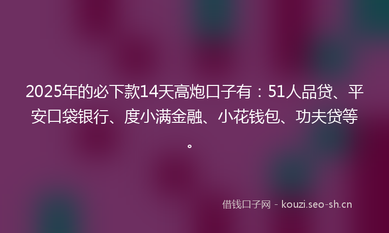 2025年的必下款14天高炮口子有：51人品贷、平安口袋银行、度小满金融、小花钱包、功夫贷等。