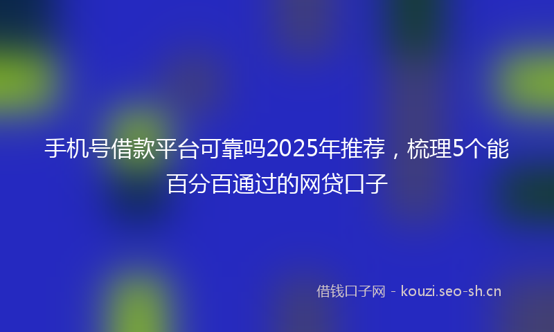 手机号借款平台可靠吗2025年推荐，梳理5个能百分百通过的网贷口子