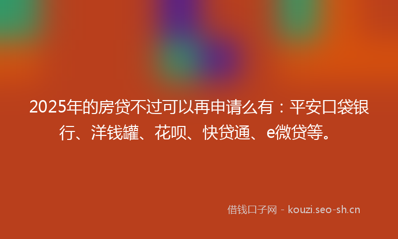 2025年的房贷不过可以再申请么有:平安口袋银行、洋钱罐、花呗、快贷通、e微贷等。