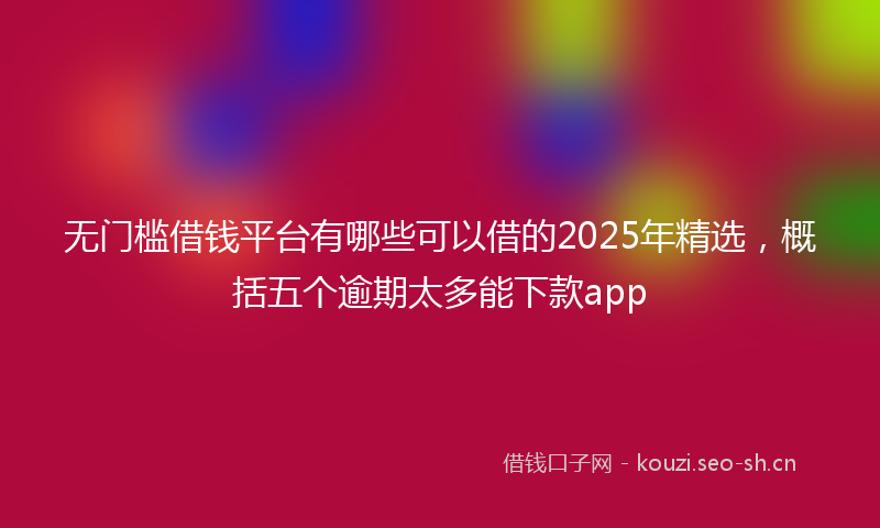 无门槛借钱平台有哪些可以借的2025年精选，概括五个逾期太多能下款app