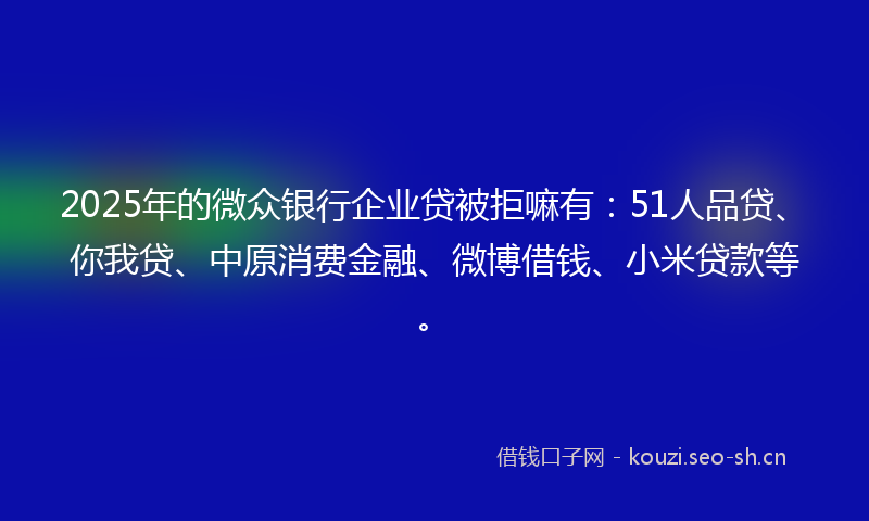 2025年的微众银行企业贷被拒嘛有：51人品贷、你我贷、中原消费金融、微博借钱、小米贷款等。