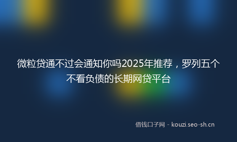 微粒贷通不过会通知你吗2025年推荐，罗列五个不看负债的长期网贷平台