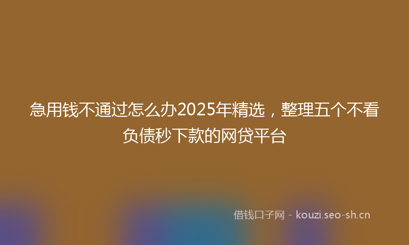 急用钱不通过怎么办2025年精选，整理五个不看负债秒下款的网贷平台