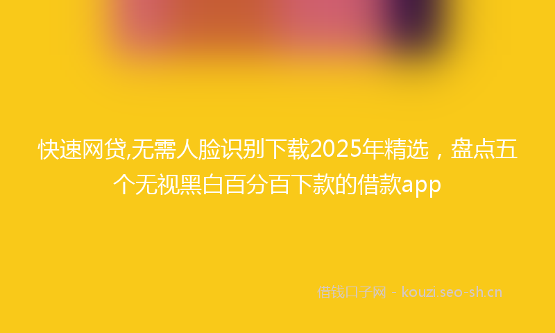 快速网贷,无需人脸识别下载2025年精选，盘点五个无视黑白百分百下款的借款app