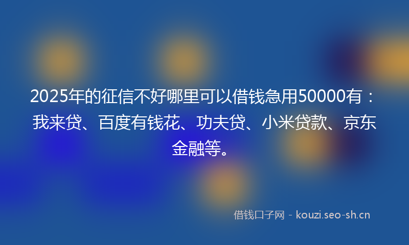 2025年的征信不好哪里可以借钱急用50000有：我来贷、百度有钱花、功夫贷、小米贷款、京东金融等。
