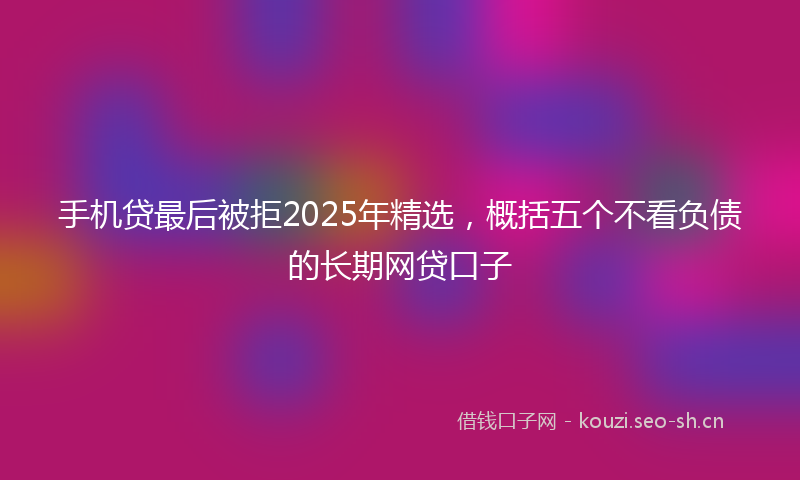 手机贷最后被拒2025年精选，概括五个不看负债的长期网贷口子