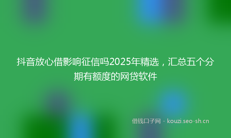 抖音放心借影响征信吗2025年精选，汇总五个分期有额度的网贷软件
