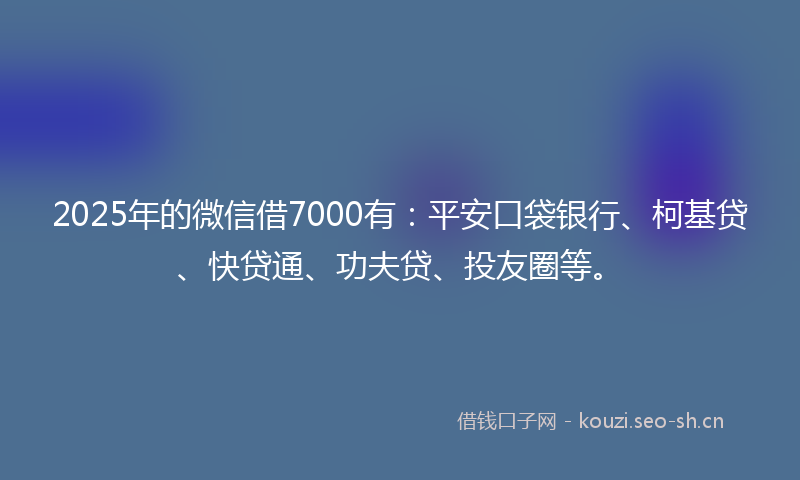 2025年的微信借7000有：平安口袋银行、柯基贷、快贷通、功夫贷、投友圈等。