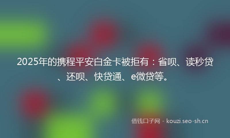 2025年的携程平安白金卡被拒有：省呗、读秒贷、还呗、快贷通、e微贷等。