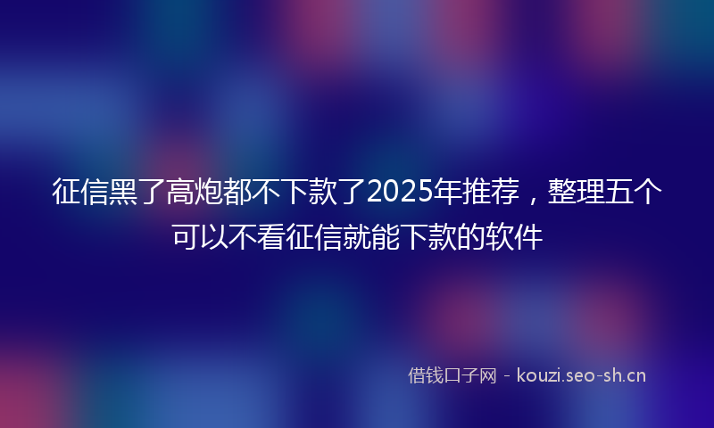 征信黑了高炮都不下款了2025年推荐，整理五个可以不看征信就能下款的软件