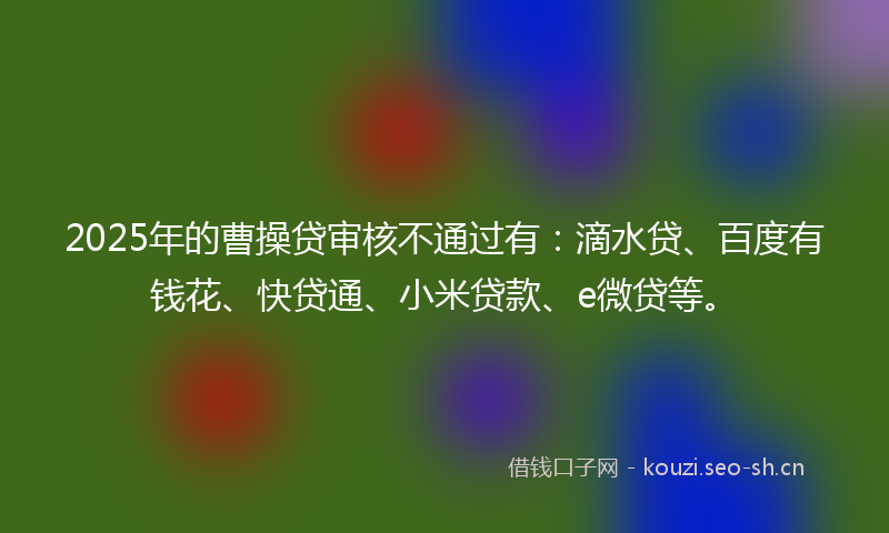 2025年的曹操贷审核不通过有：滴水贷、百度有钱花、快贷通、小米贷款、e微贷等。