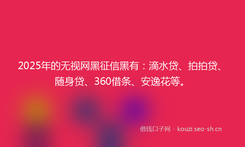 2025年的无视网黑征信黑有：滴水贷、拍拍贷、随身贷、360借条、安逸花等。