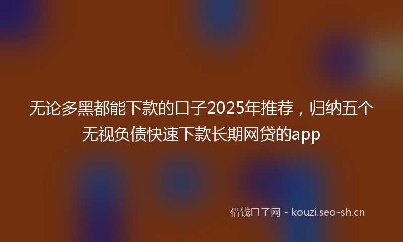 无论多黑都能下款的口子2025年推荐，归纳五个无视负债快速下款长期网贷的app