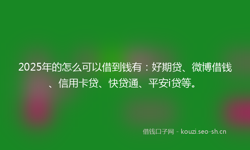 2025年的怎么可以借到钱有：好期贷、微博借钱、信用卡贷、快贷通、平安i贷等。