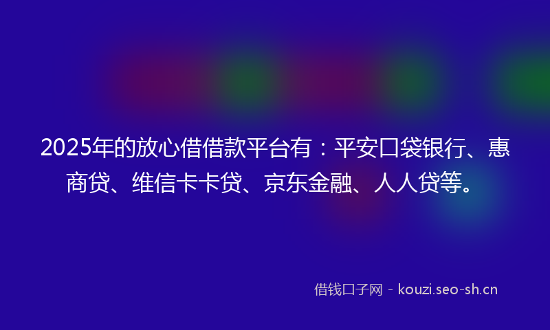 2025年的放心借借款平台有：平安口袋银行、惠商贷、维信卡卡贷、京东金融、人人贷等。