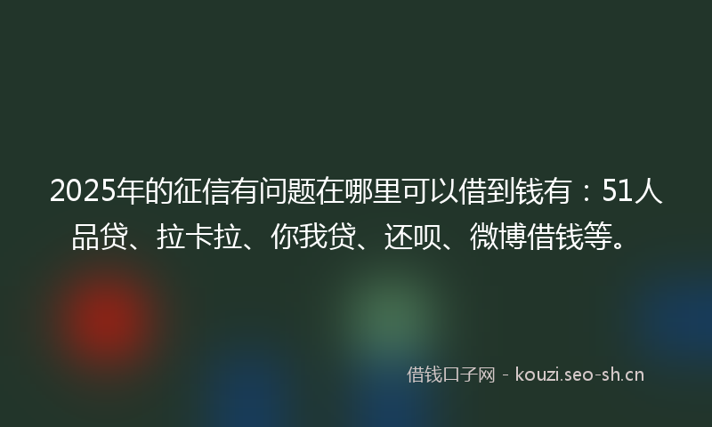 2025年的征信有问题在哪里可以借到钱有：51人品贷、拉卡拉、你我贷、还呗、微博借钱等。
