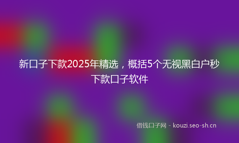 新口子下款2025年精选，概括5个无视黑白户秒下款口子软件