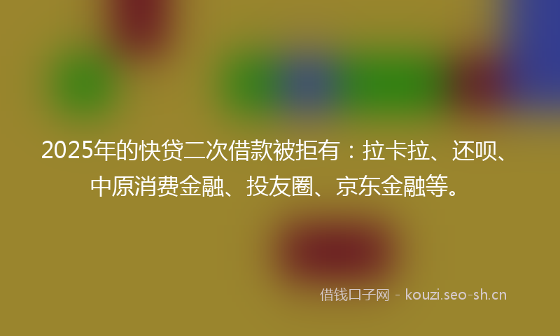 2025年的快贷二次借款被拒有：拉卡拉、还呗、中原消费金融、投友圈、京东金融等。