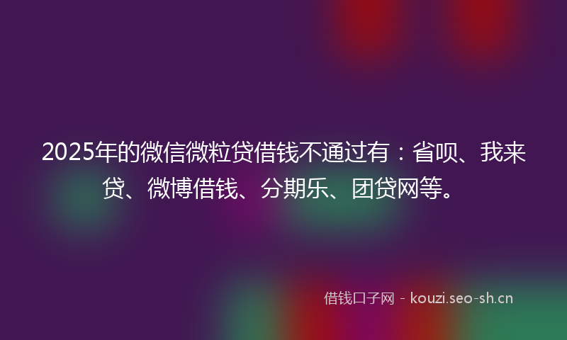 2025年的微信微粒贷借钱不通过有：省呗、我来贷、微博借钱、分期乐、团贷网等。