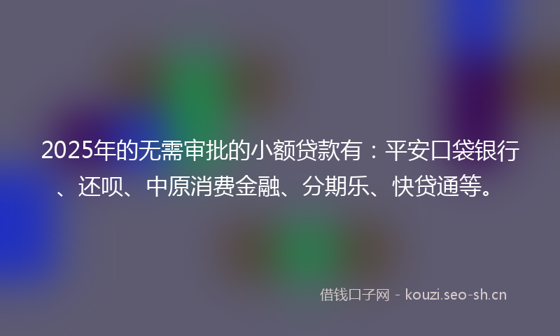 2025年的无需审批的小额贷款有：平安口袋银行、还呗、中原消费金融、分期乐、快贷通等。