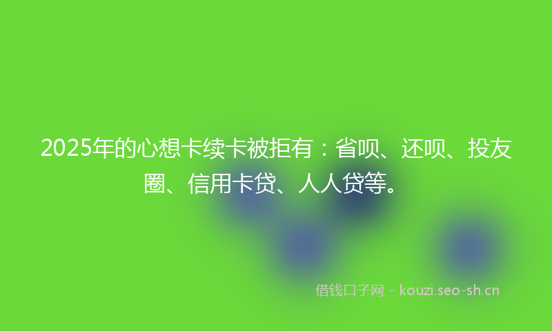 2025年的心想卡续卡被拒有：省呗、还呗、投友圈、信用卡贷、人人贷等。