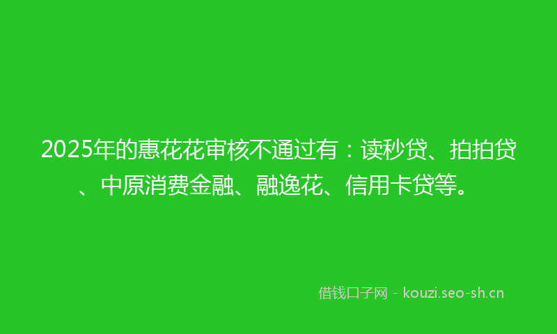 2025年的惠花花审核不通过有：读秒贷、拍拍贷、中原消费金融、融逸花、信用卡贷等。