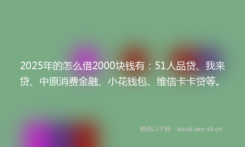 2025年的怎么借2000块钱有：51人品贷、我来贷、中原消费金融、小花钱包、维信卡卡贷等。