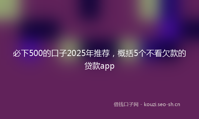 必下500的口子2025年推荐，概括5个不看欠款的贷款app