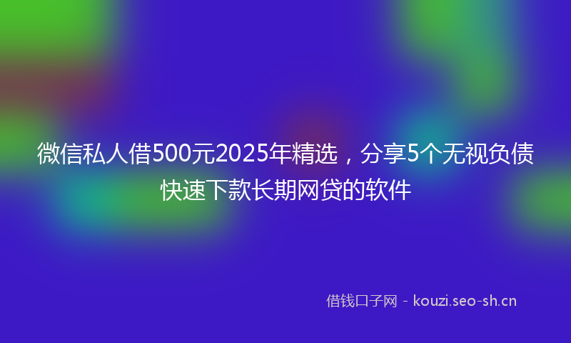 微信私人借500元2025年精选，分享5个无视负债快速下款长期网贷的软件
