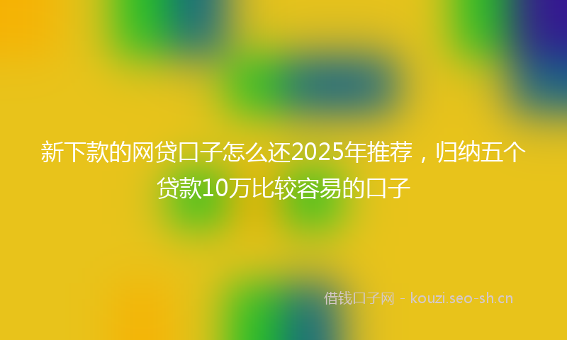 新下款的网贷口子怎么还2025年推荐，归纳五个贷款10万比较容易的口子