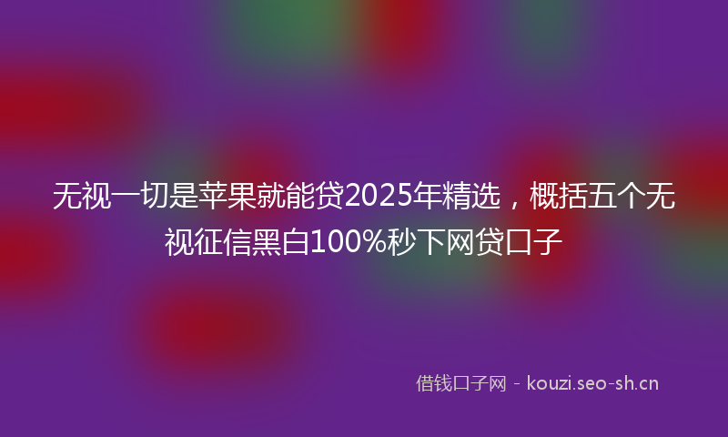 无视一切是苹果就能贷2025年精选，概括五个无视征信黑白100%秒下网贷口子