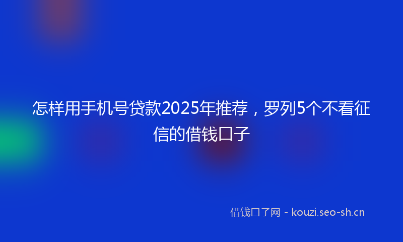 怎样用手机号贷款2025年推荐，罗列5个不看征信的借钱口子