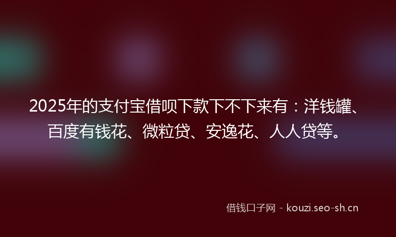 2025年的支付宝借呗下款下不下来有:洋钱罐、百度有钱花、微粒贷、安逸花、人人贷等。