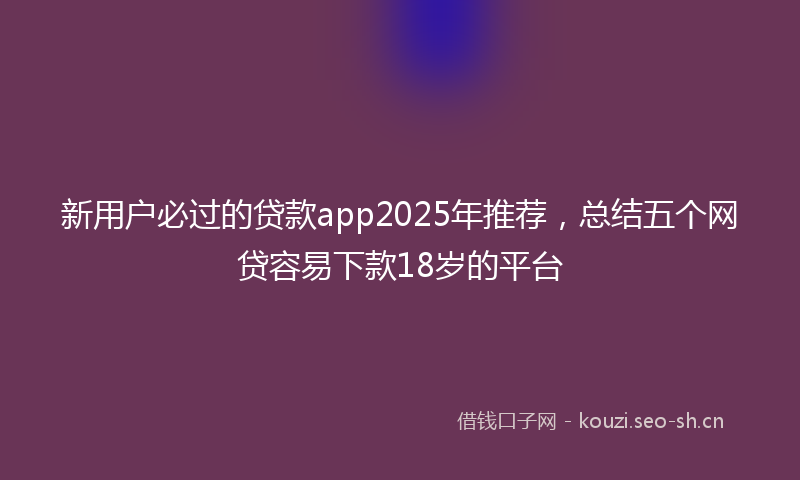 新用户必过的贷款app2025年推荐，总结五个网贷容易下款18岁的平台