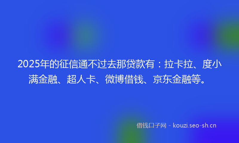 2025年的征信通不过去那贷款有：拉卡拉、度小满金融、超人卡、微博借钱、京东金融等。